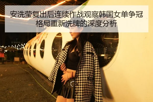 安洗莹复出后连续作战观察韩国女单争冠格局重新洗牌的深度分析