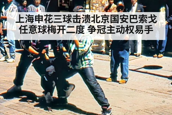 上海申花三球击溃北京国安巴索戈任意球梅开二度 争冠主动权易手